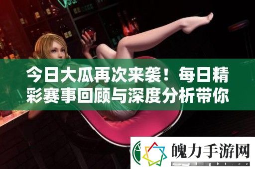 今日大瓜再次来袭！每日精彩赛事回顾与深度分析带你了解更多内幕消息