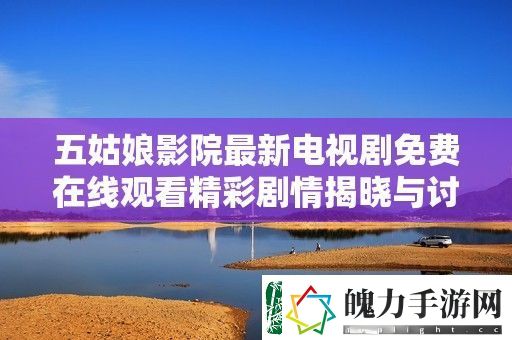 五姑娘影院最新电视剧免费在线观看精彩剧情揭晓与讨论