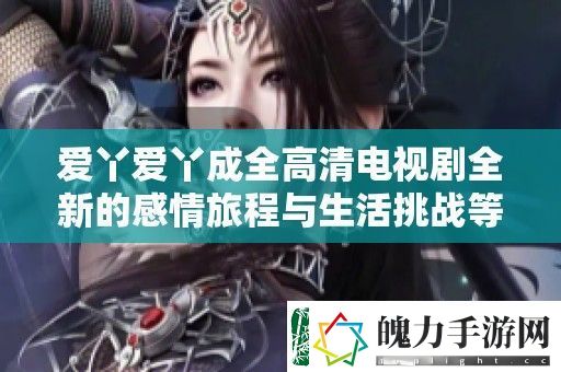 爱丫爱丫成全高清电视剧全新的感情旅程与生活挑战等你来见证