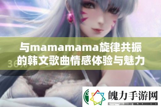 与mamamama旋律共振的韩文歌曲情感体验与魅力解读