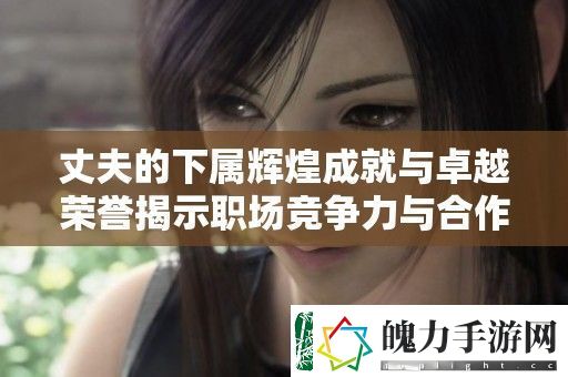 丈夫的下属辉煌成就与卓越荣誉揭示职场竞争力与合作精神