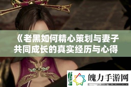 老黑如何精心策划与妻子共同成长的真实经历与心得分享