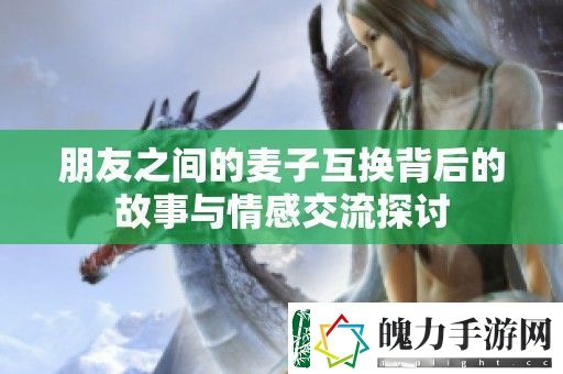 朋友之间的麦子互换背后的故事与情感交流探讨