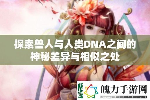 探索兽人与人类DNA之间的神秘差异与相似之处
