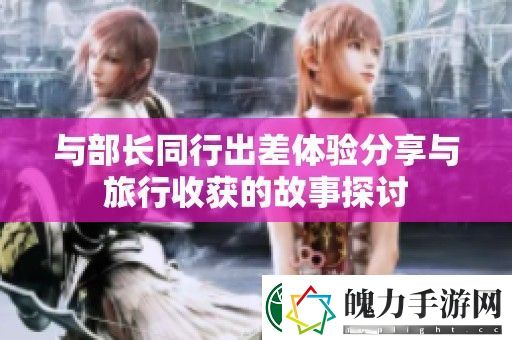 与部长同行出差体验分享与旅行收获的故事探讨